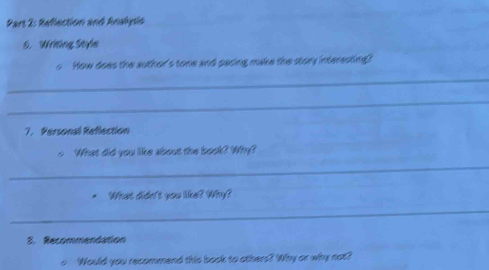 Reflection and Andhysis 
. Wridng Style 
How does the author's tone and pacing make the story interesting? 
_ 
_ 
7. Personal Reflection 
What did you like about the book? Why? 
_ 
What didn't you like? Why? 
_ 
2. Recommentation 
Would you recommend this back to otherd? Why or why not?