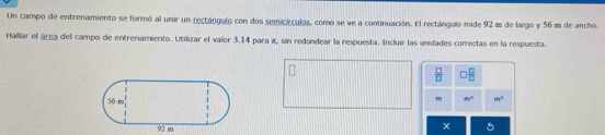 Un campo de entrenamiento se formó al unir un rectángulo con dos semicírculos, como se ve a continuación. El rectángulo mide 92 m de largo y 56 m de ancho. 
Hallar el área del campo de entrenamiento. Utilizar el valor 3.14 para x, sin redondear la respuesta. Incluir las unidades correctas en la respuesta.
 □ /□   □  □ /□  
m m^2 m^2
×