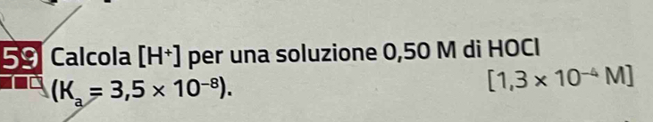 =0 Calcola [H^+] per una soluzione 0,50 M di HOCI 
x
(K_a=3,5* 10^(-8)).
[1,3* 10^(-4)M]