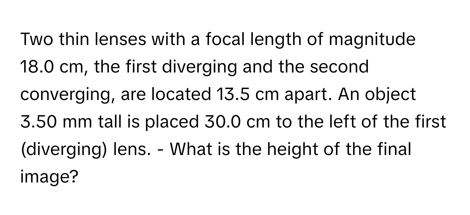 Two thin lenses with a focal length of magnitude 18.0 cm, the first diverging and the second converging, are located 13.5 cm apart. An object 3.50 mm tall is placed 30.0 cm to the left of the first (diverging) lens. - What is the height of the final image?