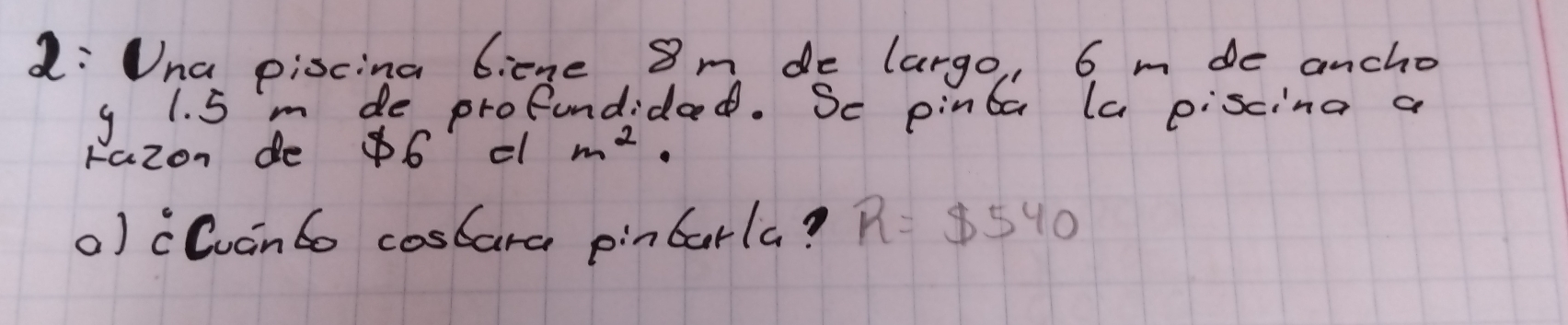 L: Una piscina 6icne 8 m de largo, 6 m de ancho
9 1. 5 m de profundidad. Se pinta la piscina a 
razon do 86 c m^2. 
) cCuanto coscara pincarla? R=$ 540