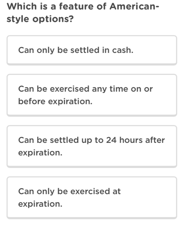 Which is a feature of American-
style options?
Can only be settled in cash.
Can be exercised any time on or
before expiration.
Can be settled up to 24 hours after
expiration.
Can only be exercised at
expiration.