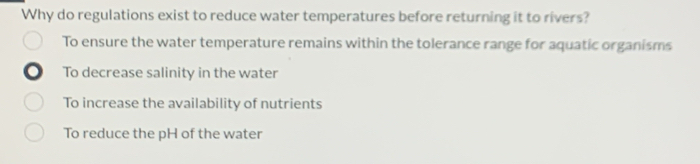 Why do regulations exist to reduce water temperatures before returning it to rivers?
To ensure the water temperature remains within the tolerance range for aquatic organisms
To decrease salinity in the water
To increase the availability of nutrients
To reduce the pH of the water