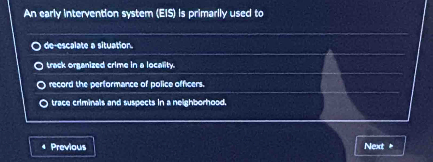 An early intervention system (EIS) is primarily used to
de-escalate a situation.
track organized crime in a locality.
record the performance of police officers.
trace criminals and suspects in a neighborhood.
Previous Next