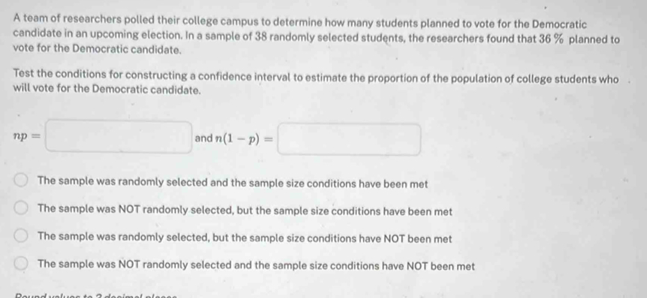 A team of researchers polled their college campus to determine how many students planned to vote for the Democratic
candidate in an upcoming election. In a sample of 38 randomly selected students, the researchers found that 36 % planned to
vote for the Democratic candidate.
Test the conditions for constructing a confidence interval to estimate the proportion of the population of college students who
will vote for the Democratic candidate.
np=□ and n(1-p)=□
The sample was randomly selected and the sample size conditions have been met
The sample was NOT randomly selected, but the sample size conditions have been met
The sample was randomly selected, but the sample size conditions have NOT been met
The sample was NOT randomly selected and the sample size conditions have NOT been met