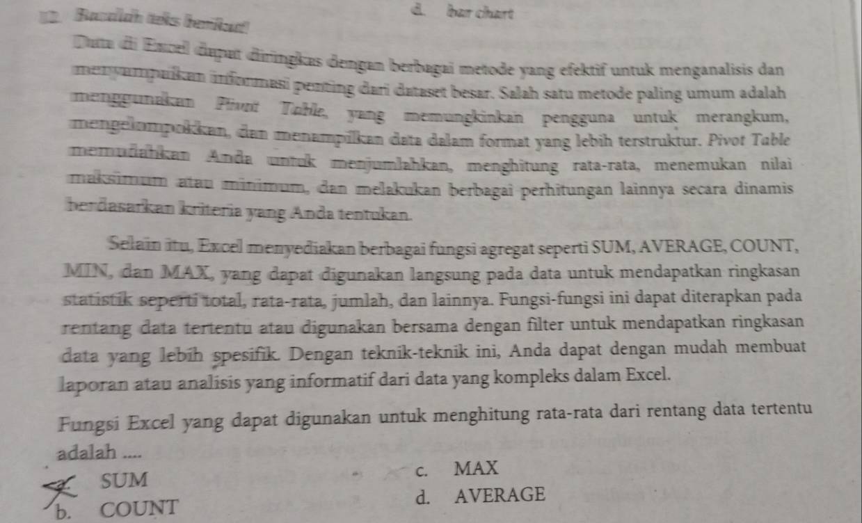 d. bar chart
2. Bacaldh teks bemiu
Duta di Encell dapat diringkas dengan berbagai metode yang efektif untuk menganalisis dan
menyampaikun infonmasi penting dari dataset besar. Salah satu metode paling umum adalah
menggunakan Pivnt Toble, yang memungkinkan pengguna untuk merangkum,
mengelmpokkan, dan menampilkan data dalam format yang lebih terstruktur. Pivot Table
memudahkan Anda untuk menjumlahkan, menghitung rata-rata, menemukan nilai
maksimum atau minimum, dan melakukan berbagai perhitungan lainnya secara dinamis
berdasarkan kriteria yang Anda tentukan.
Selain itu, Excel menyediakan berbagai fungsi agregat seperti SUM, AVERAGE, COUNT,
MIN, dan MAX, yang dapat digunakan langsung pada data untuk mendapatkan ringkasan
statistik seperti total, rata-rata, jumlah, dan lainnya. Fungsi-fungsi ini dapat diterapkan pada
rentang data tertentu atau digunakan bersama dengan filter untuk mendapatkan ringkasan
data yang lebih spesifik. Dengan teknik-teknik ini, Anda dapat dengan mudah membuat
laporan atau analisis yang informatif dari data yang kompleks dalam Excel.
Fungsi Excel yang dapat digunakan untuk menghitung rata-rata dari rentang data tertentu
adalah ....
SUM c. MAX
d. AVERAGE
b. COUNT