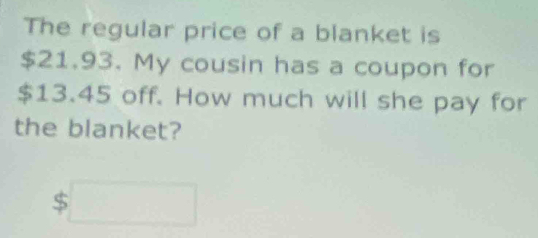 The regular price of a blanket is
$21.93. My cousin has a coupon for
$13.45 off. How much will she pay for 
the blanket?