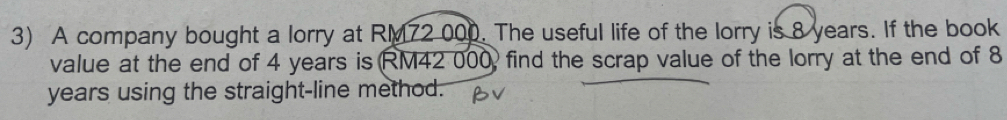 A company bought a lorry at RM72 000. The useful life of the lorry is 8 years. If the book 
value at the end of 4 years is RM42 000, find the scrap value of the lorry at the end of 8
years using the straight-line method.