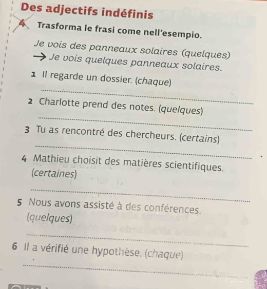 Des adjectifs indéfinis 
Trasforma le frasi come nell’esempio. 
Je vois des panneaux solaires (quelques) 
Je vois quelques panneaux solaires. 
_ 
1 Il regarde un dossier. (chaque) 
_ 
2 Charlotte prend des notes. (quelques) 
_ 
3 Tu as rencontré des chercheurs. (certains) 
4 Mathieu choisit des matières scientifiques. 
(certaines) 
_ 
5 Nous avons assisté à des conférences. 
(quelques) 
_ 
_ 
6 Il a vérifié une hypothèse. (chaque)