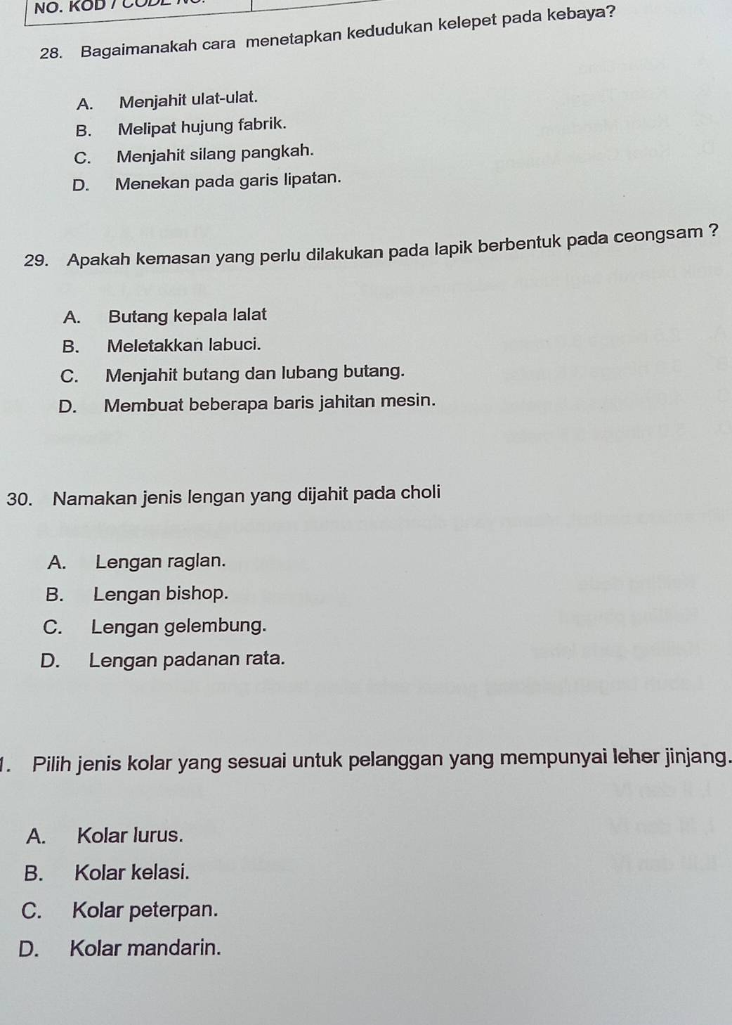 NO. KOD / COL
28. Bagaimanakah cara menetapkan kedudukan kelepet pada kebaya?
A. Menjahit ulat-ulat.
B. Melipat hujung fabrik.
C. Menjahit silang pangkah.
D. Menekan pada garis lipatan.
29. Apakah kemasan yang perlu dilakukan pada lapik berbentuk pada ceongsam ?
A. Butang kepala lalat
B. Meletakkan labuci.
C. Menjahit butang dan lubang butang.
D. Membuat beberapa baris jahitan mesin.
30. Namakan jenis lengan yang dijahit pada choli
A. Lengan raglan.
B. Lengan bishop.
C. Lengan gelembung.
D. Lengan padanan rata.
1. Pilih jenis kolar yang sesuai untuk pelanggan yang mempunyai leher jinjang.
A. Kolar lurus.
B. Kolar kelasi.
C. Kolar peterpan.
D. Kolar mandarin.