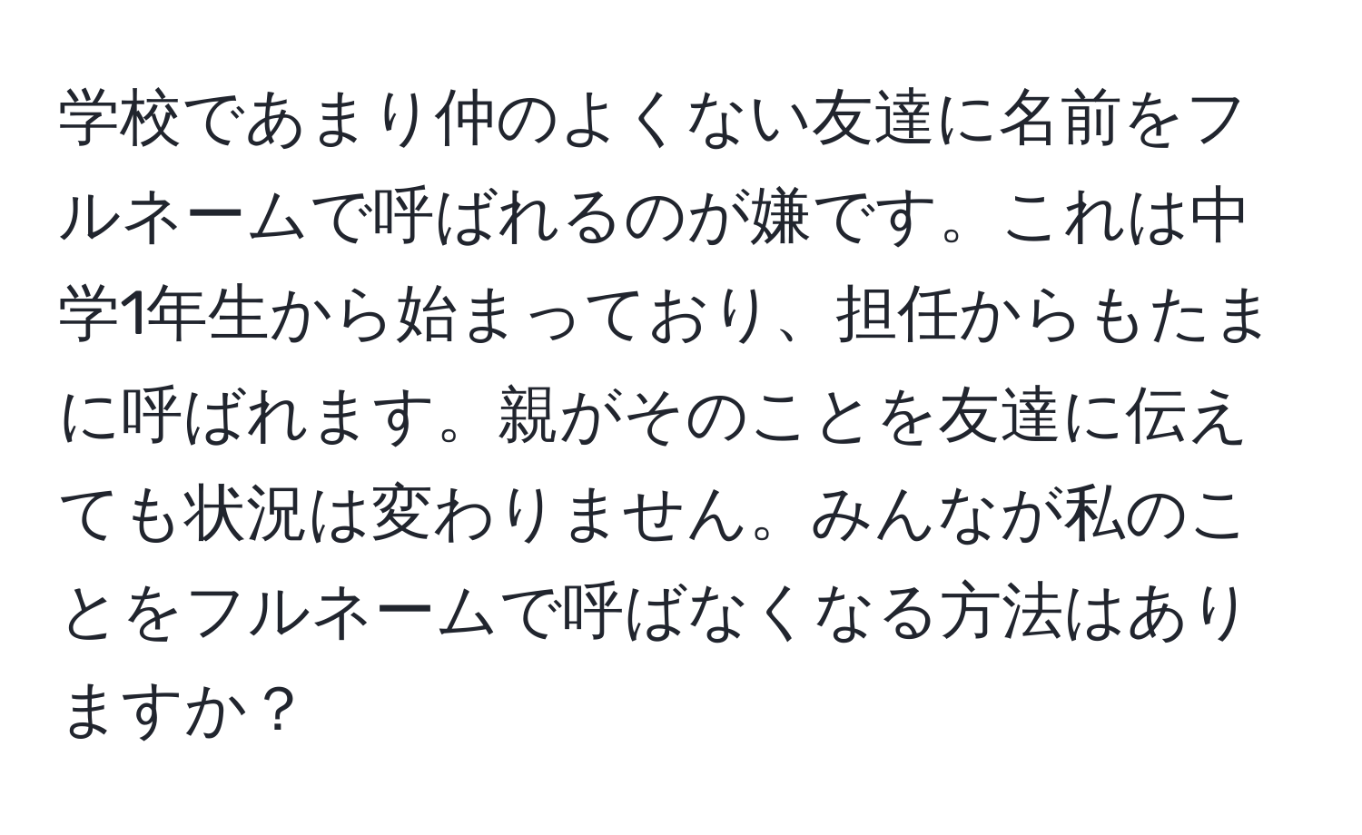 学校であまり仲のよくない友達に名前をフルネームで呼ばれるのが嫌です。これは中学1年生から始まっており、担任からもたまに呼ばれます。親がそのことを友達に伝えても状況は変わりません。みんなが私のことをフルネームで呼ばなくなる方法はありますか？