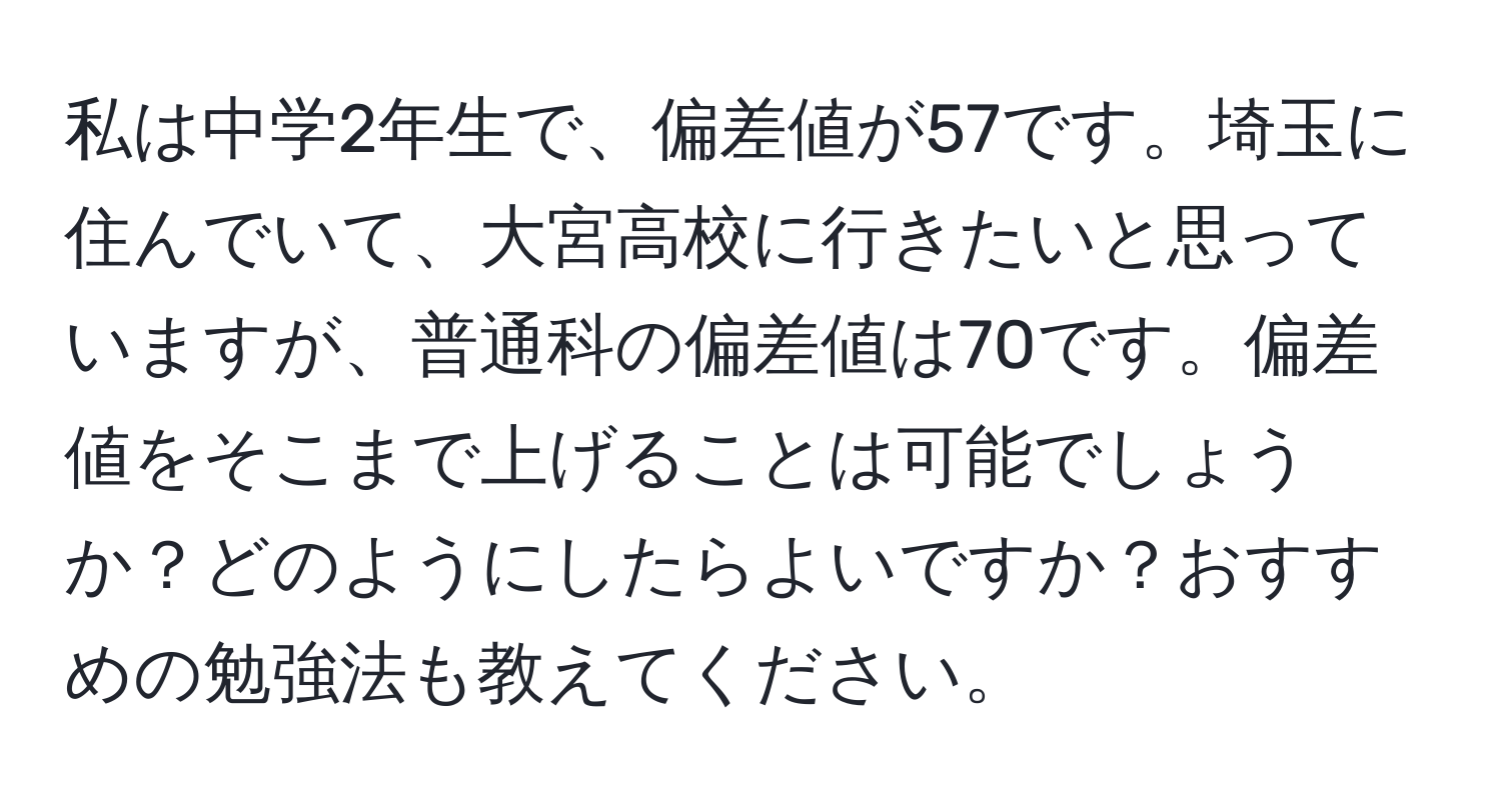 私は中学2年生で、偏差値が57です。埼玉に住んでいて、大宮高校に行きたいと思っていますが、普通科の偏差値は70です。偏差値をそこまで上げることは可能でしょうか？どのようにしたらよいですか？おすすめの勉強法も教えてください。