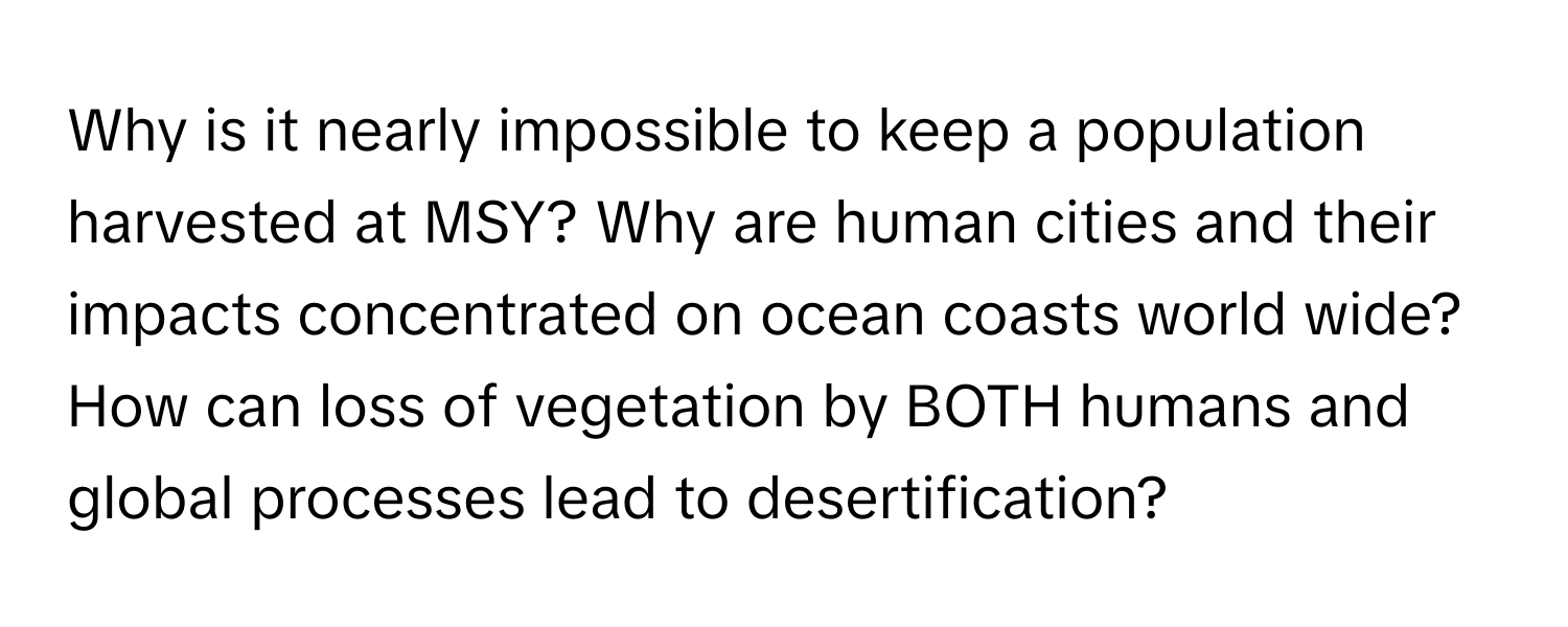 Why is it nearly impossible to keep a population harvested at MSY? Why are human cities and their impacts concentrated on ocean coasts world wide? How can loss of vegetation by BOTH humans and global processes lead to desertification?