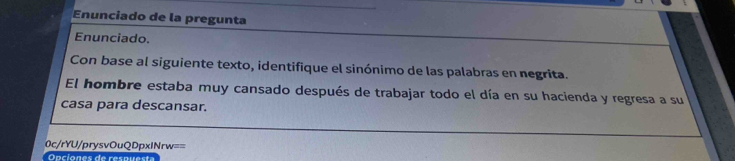 Enunciado de la pregunta 
Enunciado. 
Con base al siguiente texto, identifique el sinónimo de las palabras en negrita. 
El hombre estaba muy cansado después de trabajar todo el día en su hacienda y regresa a su 
casa para descansar. 
0c/rYU/prysvOuQDpxINrw== 
Opciones de respuesta