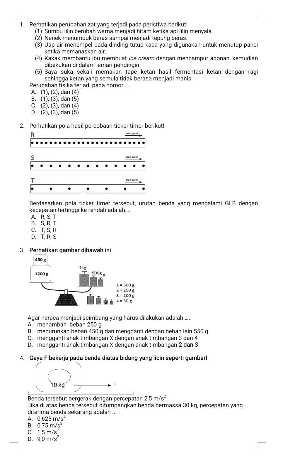 Perhatikan perubahan zat yang terjadi pada peristiwa berikut!
(1) Sumbu lilin berubah warna menjadi hitam ketika api lilin menyala.
(2) Nenek menumbuk beras sampai menjadi tepung beras.
(3) Uap air menempel pada dinding tutup kaca yang digunakan untuk menutup panci
ketika memanaskan air.
(4) Kakak membantu ibu membuat ice cream dengan mencampur adonan, kemudian
dibekukan di dalam lemari pendingin.
(5) Saya suka sekali memakan tape ketan hasil fermentasi ketan dengan ragi
sehingga ketan yang semula tidak berasa menjadi manis.
Perubahan fisika terjadi pada nomor ....
A. (1), (2), dan (4)
B. (1), (3), dan (5)
C. (2), (3), dan (4)
D. (2), (3), dan (5)
2. Perhatikan pola hasil percobaan ticker timer berikut!
R
arah gerak
s
arah gerak
T
Berdasarkan pola ticker timer tersebut, urutan benda yang mengalami GLB dengan
kecepatan tertinggi ke rendah adalah....
A. R, S, T
B. S, R, T
C. T, S, R
D. T, R, S
3. Perhatikan gambar dibawah ini
Agar neraca menjadi seimbang yang harus dilakukan adalah ....
A. menambah beban 250 g
B. menurunkan beban 450 g dan mengganti dengan beban lain 550 g
C. mengganti anak timbangan X dengan anak timbangan 3 dan 4
D. mengganti anak timbangan X dengan anak timbangan 2 dan 3
4. Gaya F bekerja pada benda diatas bidang yang licin seperti gambar!
Benda tersebut bergerak dengan percepatan 2,5m/s^2.
Jika di atas benda tersebut ditumpangkan benda bermassa 30 kg, percepatan yang
diterima benda sekarang adalah ... .
A. 0,625m/s^2
B. 0,75m/s^2
C. 1,5m/s^2
D. 9,0m/s^2