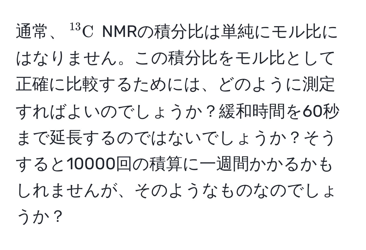 通常、$^13C$ NMRの積分比は単純にモル比にはなりません。この積分比をモル比として正確に比較するためには、どのように測定すればよいのでしょうか？緩和時間を60秒まで延長するのではないでしょうか？そうすると10000回の積算に一週間かかるかもしれませんが、そのようなものなのでしょうか？