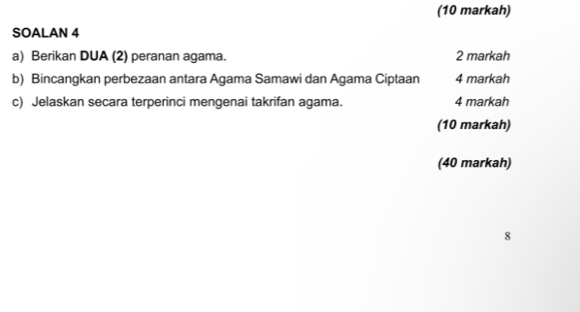 (10 markah) 
SOALAN 4 
a) Berikan DUA (2) peranan agama. 2 markah 
b) Bincangkan perbezaan antara Agama Samawi dan Agama Ciptaan 4 markah 
c) Jelaskan secara terperinci mengenai takrifan agama. 4 markah 
(10 markah) 
(40 markah) 
8