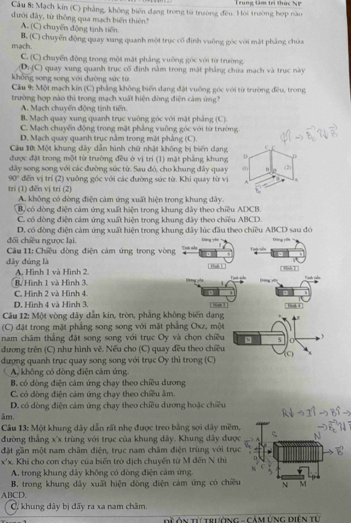 Trung tâm trí thức NP
Câu 8: Mạch kín (C) phẳng, không biến dạng trong từ trường đều. Hôi trường hợp nào
dưới đây, từ thông qua mạch biến thiên?
A. (C) chuyển động tịnh tiến
B. (C) chuyển động quay xung quanh một trục cố định vuông góc với mặt phẳng chứa
mạch.
C. (C) chuyến động trong một mặt phẳng vuông góc với từ trường.
D. (C) quay xung quanh trục cố định nằm trong mặt phẳng chứa mạch và trục này
khổng song song với đường sức từ.
Câu 9: Một mạch kín (C) phẳng không biến dạng đặt vuỡng góc với từ trường đều, trong
trường hợp nào thì trong mạch xuất hiện dòng diện cảm ứng?
A. Mạch chuyến động tịnh tiến.
B. Mạch quay xung quanh trục vuông góc với mặt phẳng (C).
C. Mạch chuyển động trong mặt phẳng vuông góc với từ trường.
D. Mạch quay quanh trục nằm trong mặt phầng (C).
Câu 10: Một khung dây dẫn hình chữ nhật không bị biến dạng c c
được đặt trong một từ trường đều ở vị trí (1) mặt phẳng khung D D
dây song song với các đường sức từ. Sau đó, cho khung dây quay (1) B 2
90° đến vị trí (2) vuông góc với các đường sức từ. Khi quay từ vị A A
trí (1) đến vị trí (2)
A. không có dòng điện cảm ứng xuất hiện trong khung dây.
B, có dòng điện cảm ứng xuất hiện trong khung dây theo chiều ADCB.
C. có dòng điện cảm ứng xuất hiện trong khung dây theo chiều ABCD.
D. có dòng điện cảm ứng xuất hiện trong khung dây lúc đầu theo chiều ABCD sau đó
đối chiều ngược lại. Dứng yên Dùng yēn
Câu 11: Chiều dòng điện cảm ứng trong vòng Tịnh niên Tịnh tiên
N
dây đúng là  Hish |
A. Hình 1 và Hình 2.  Hnh 2
B. Hình 1 và Hình 3. Tịnh tiên Tịnh tiên
Dứng yên Dứng yên
C. Hình 2 và Hình 4.
D. Hình 4 và Hình 3. Hinh 3 . Hình 4
Câu 12: Một vòng dây dẫn kín, tròn, phẳng không biến dạng
(C) đặt trong mặt phẳng song song với mặt phẳng Oxz, một
nam châm thẳng đặt song song với trục Oy và chọn chiều
dương trên (C) như hình vẽ. Nếu cho (C) quay đều theo chiều
dượng quanh trục quay song song với trục Oy thì trong (C)
A không có dòng điện cảm ứng.
B. có dòng diện cảm ứng chạy theo chiều dương
C. có dòng điện cảm ứng chạy theo chiều âm.
D. có dòng điện cảm ứng chạy theo chiều dương hoặc chiều
âm.
Câu 13: Một khung dây dẫn rất nhẹ được treo bằng sợi dây mềm
đường thẳng x'x trùng với trục của khung dây. Khung dây đượ
đặt gần một nam châm diện, trục nam châm điện trùng với trụ
x'x. Khi cho con chạy của biến trở dịch chuyến từ M đến N thì
A. trong khung dây không có dòng điện cảm ứng.
B. trong khung dây xuất hiện dòng điện cảm ứng có chiều
ABCD.
C khung dây bị đấy ra xa nam châm.
Đề ÔN Từ trườNG - CảM ỨNG ĐiệN từ