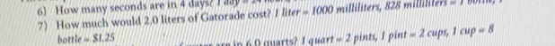 How many seconds are in 4 days? 1 4848 milliliters, 828 =1
7 How much would 2.0 liters of Gatorade cost? 1 liter =1000
bottle =$1.25 n 6 0 quarts? 1 quart =2 pints, I pint =2cup ,1cup=8