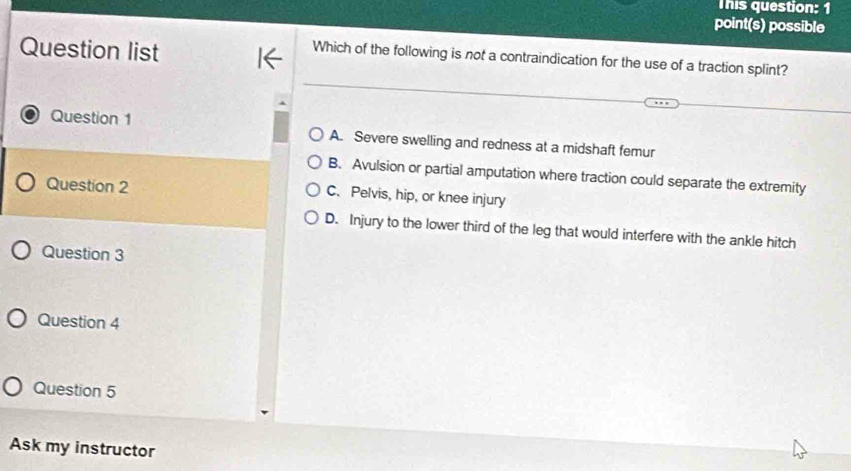 This question: 1
point(s) possible
Question list
Which of the following is not a contraindication for the use of a traction splint?
Question 1
A. Severe swelling and redness at a midshaft femur
B. Avulsion or partial amputation where traction could separate the extremity
Question 2 C. Pelvis, hip, or knee injury
D. Injury to the lower third of the leg that would interfere with the ankle hitch
Question 3
Question 4
Question 5
Ask my instructor