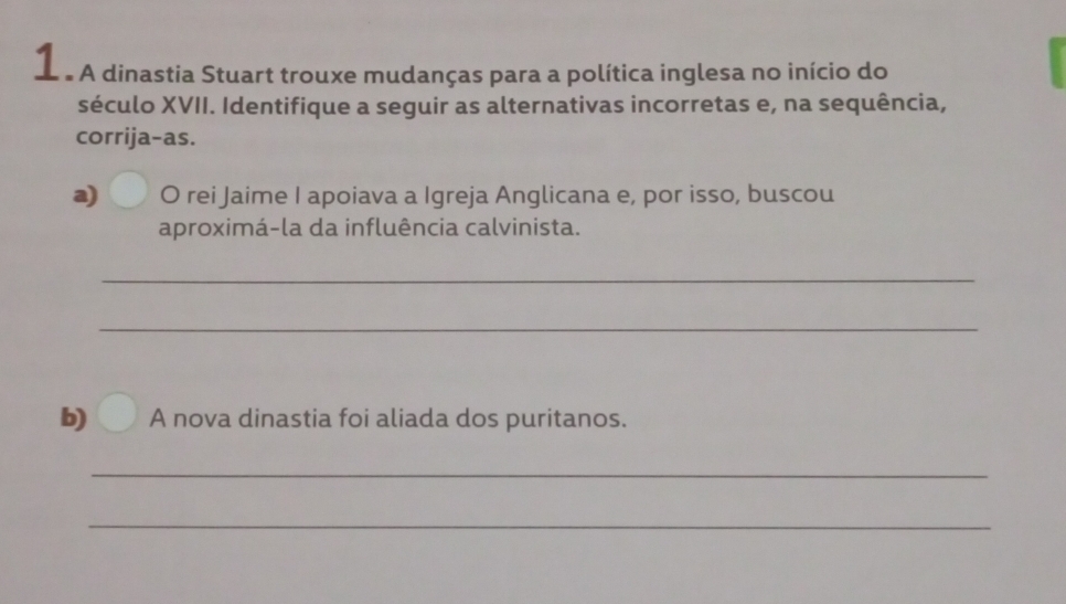 A dinastia Stuart trouxe mudanças para a política inglesa no início do 
século XVII. Identifique a seguir as alternativas incorretas e, na sequência, 
corrija-as. 
a) O rei Jaime I apoiava a Igreja Anglicana e, por isso, buscou 
aproximá-la da influência calvinista. 
_ 
_ 
b) A nova dinastia foi aliada dos puritanos. 
_ 
_