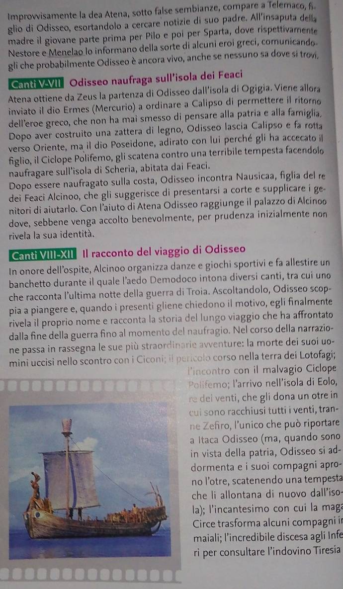 Improvvisamente la dea Atena, sotto false sembianze, compare a Telemaco, f
glio di Odisseo, esortandolo a cercare notizie di suo padre. All'insaputa della
madre il giovane parte prima per Pilo e poi per Sparta, dove rispettivamente
Nestore e Menelao lo informano della sorte di alcuni eroí grecí, comunicando
gli che probabilmente Odisseo è ancora vivo, anche se nessuno sa dove si trovi.
Canti VVII Odisseo naufraga sull’isola dei Feaci
Atena ottiene da Zeus la partenza di Odisseo dall’isola di Ogigia. Viene allora
inviato il dio Ermes (Mercurio) a ordinare a Calipso di permettere íl rítorno
dell'eroe greco, che non ha mai smesso di pensare alla patria e alla famiglia.
Dopo aver costruito una zattera di legno, Odisseo lascia Calipso e fa rotta
verso Oriente, ma il dio Poseidone, adirato con lui perché gli ha accecato i
figlio, il Ciclope Polifemo, gli scatena contro una terribile tempesta facendolo
naufragare sull'isola di Scheria, abitata dai Feaci.
Dopo essere naufragato sulla costa, Odisseo incontra Nausicaa, figlía del re
dei Feaci Alcinoo, che gli suggerisce di presentarsi a corte e supplicare i ge-
nitorì di aiutarlo. Con l’aiuto di Atena Odisseo raggiunge il palazzo di Alcinoo
dove, sebbene venga accolto benevolmente, per prudenza inizialmente non
rivela la sua identità.
Canti VIII-XII Il racconto del viaggio di Odisseo
In onore dell’ospite, Alcinoo organizza danze e giochi sportivi e fa allestire un
banchetto durante il quale l’aedo Demodoco intona diversi canti, tra cuí uno
che racconta l’ultima notte della guerra di Troia. Ascoltandolo, Odisseo scop-
pia a piangere e, quando i presenti gliene chiedono il motivo, egli finalmente
rivela il proprio nome e racconta la storia del lungo viaggio che ha affrontato
dalla fine della guerra fino al momento del naufragio. Nel corso della narrazio-
ne passa in rassegna le sue più straordinarie avventure: la morte dei suoi uo-
mini uccisi nello scontro con i Ciconi; il perícolo corso nella terra deí Lotofagi;
lincontro con il malvagio Ciclope
Polifemo; l'arrivo nell'isola di Eolo,
re dei venti, che gli dona un otre in
cui sono racchiusi tutti i venti, tran-
ne Zefiro, l'unico che può riportare
a Itaca Odisseo (ma, quando sono
in vista della patria, Odisseo si ad-
dormenta e i suoi compagni apro-
no l’otre, scatenendo una tempesta
che li allontana di nuovo dall'iso
la); l'incantesimo con cui la maga
Circe trasforma alcuni compagni in
maiali; l’incredibile discesa agli Infe
ri per consultare l’indovino Tiresia