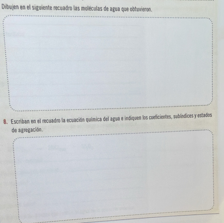 Dibujen en el siguiente recuadro las moléculas de agua que obtuvieron. 
8.Escriban en el recuadro la ecuación química del agua e indiquen los coeficientes, subíndices y estados 
de agregación.