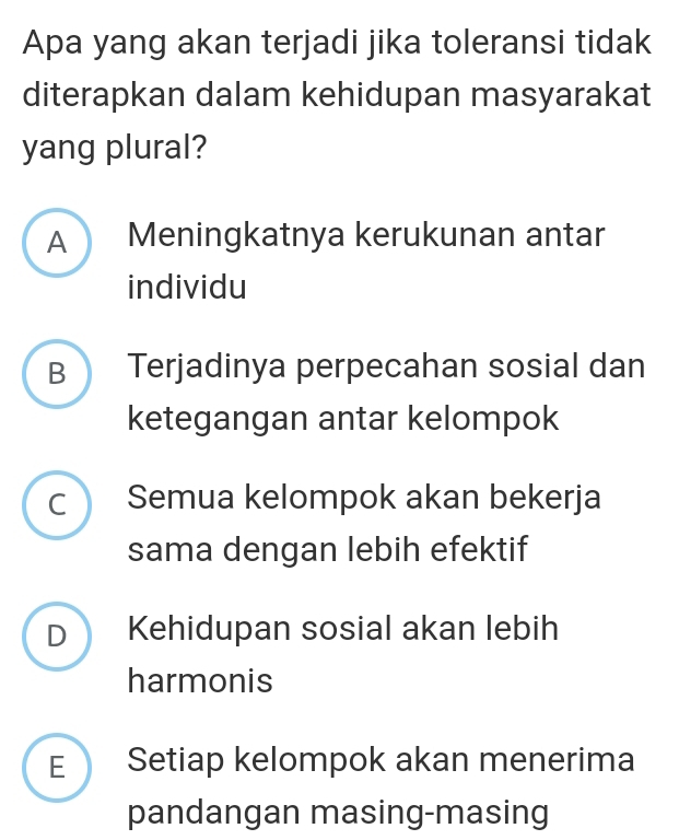 Apa yang akan terjadi jika toleransi tidak
diterapkan dalam kehidupan masyarakat
yang plural?
A Meningkatnya kerukunan antar
individu
B Terjadinya perpecahan sosial dan
ketegangan antar kelompok
c  Semua kelompok akan bekerja
sama dengan lebih efektif
D a Kehidupan sosial akan lebih
harmonis
E  Setiap kelompok akan menerima
pandangan masing-masing