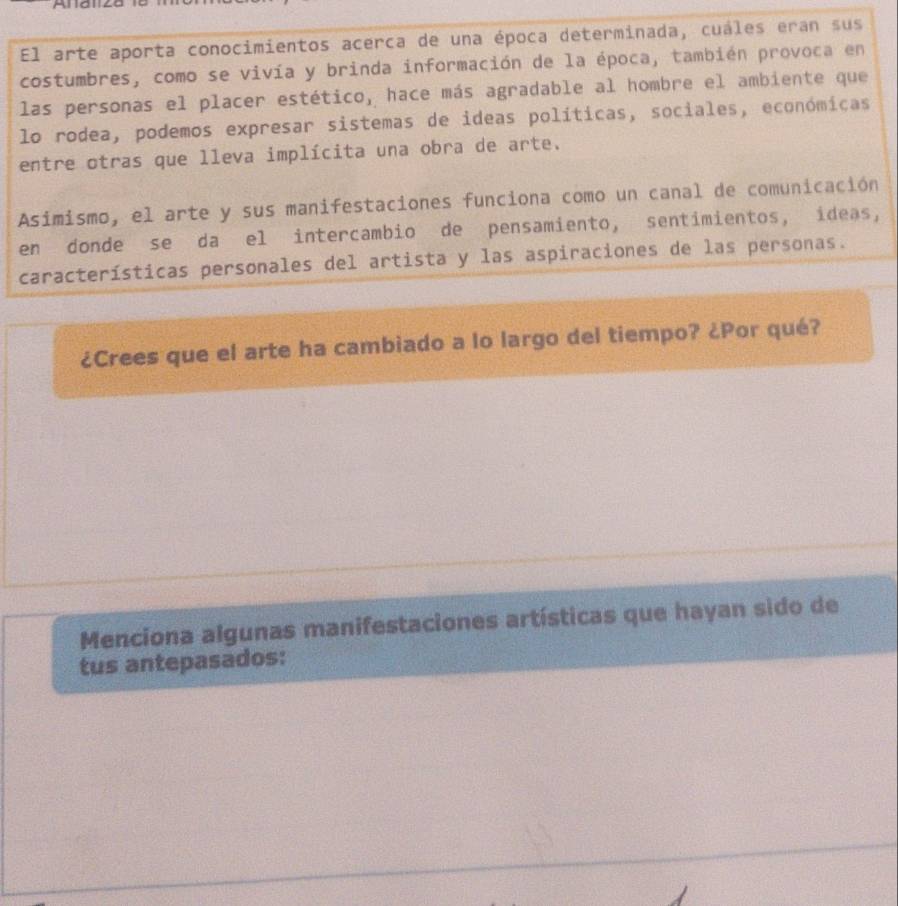 El arte aporta conocimientos acerca de una época determinada, cuáles eran sus 
costumbres, como se vivía y brinda información de la época, también provoca en 
las personas el placer estético, hace más agradable al hombre el ambiente que 
lo rodea, podemos expresar sistemas de ideas políticas, sociales, económicas 
entre otras que lleva implícita una obra de arte. 
Asimismo, el arte y sus manifestaciones funciona como un canal de comunicación 
en donde se da el intercambio de pensamiento, sentimientos, ídeas, 
características personales del artista y las aspiraciones de las personas. 
¿Crees que el arte ha cambiado a lo largo del tiempo? ¿Por qué? 
Menciona algunas manifestaciones artísticas que hayan sido de 
tus antepasados: