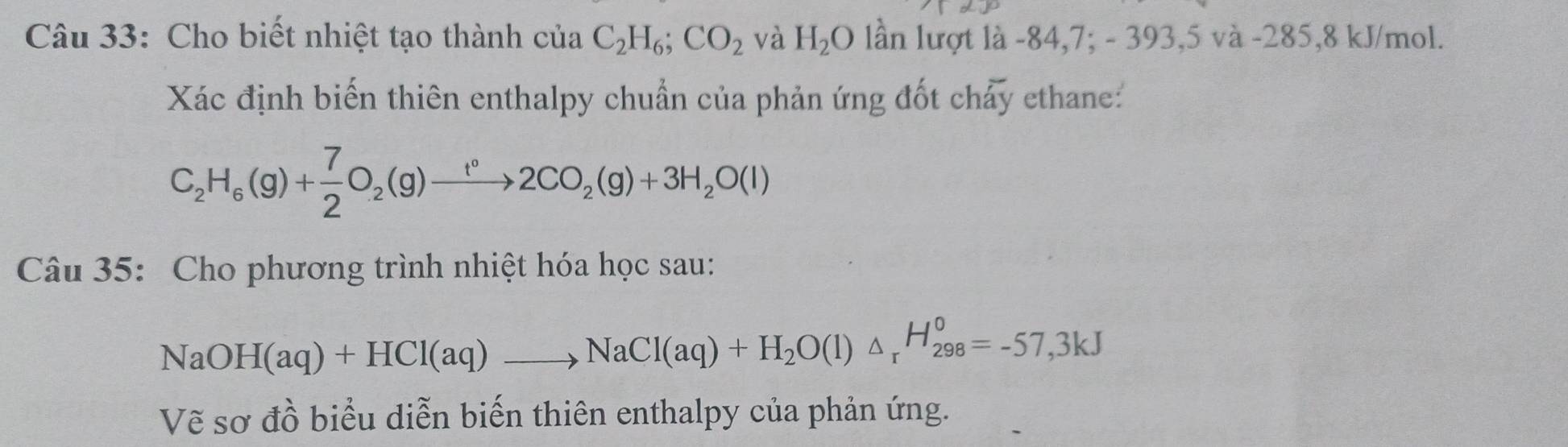 Cho biết nhiệt tạo thành ctaC_2H_6; CO_2 và H_2O lần lượt là -84, 7; - 393, 5 và -285,8 kJ/mol. 
Xác định biến thiên enthalpy chuẩn của phản ứng đốt chảy ethane.:
C_2H_6(g)+ 7/2 O_2(g)to 2CO_2(g)+3H_2O(l)
Câu 35: Cho phương trình nhiệt hóa học sau:
NaOH(aq)+HCl(aq)to NaCl(aq)+H_2O(l)△ _rH_(298)^0=-57,3kJ
Vẽ sơ đồ biểu diễn biến thiên enthalpy của phản ứng.