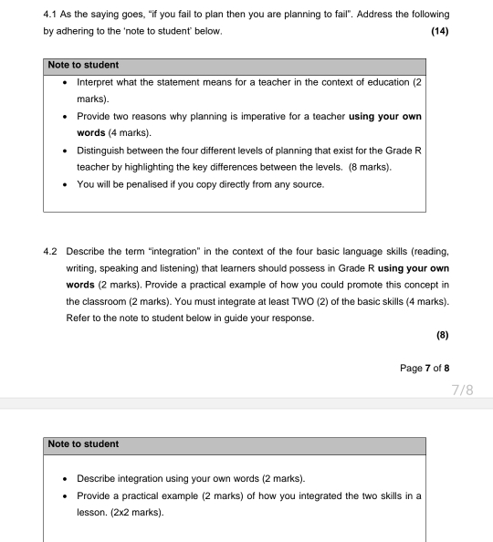 4.1 As the saying goes, “if you fail to plan then you are planning to fail”. Address the following 
by adhering to the 'note to student’ below. (14) 
4.2 Describe the term “integration” in the context of the four basic language skills (reading, 
writing, speaking and listening) that learners should possess in Grade R using your own 
words (2 marks). Provide a practical example of how you could promote this concept in 
the classroom (2 marks). You must integrate at least TWO (2) of the basic skills (4 marks). 
Refer to the note to student below in guide your response. 
(8) 
Page 7 of 8 
7/8 
Note to student 
Describe integration using your own words (2 marks). 
Provide a practical example (2 marks) of how you integrated the two skills in a 
lesson. (2x2 marks).