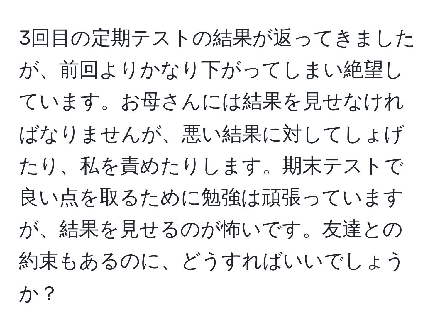 3回目の定期テストの結果が返ってきましたが、前回よりかなり下がってしまい絶望しています。お母さんには結果を見せなければなりませんが、悪い結果に対してしょげたり、私を責めたりします。期末テストで良い点を取るために勉強は頑張っていますが、結果を見せるのが怖いです。友達との約束もあるのに、どうすればいいでしょうか？