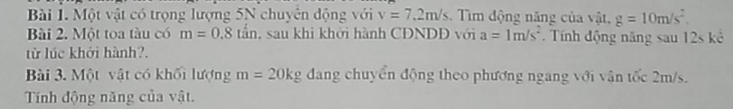 Một vật có trọng lượng 5N chuyên động với v=7.2m/s. Tìm động năng của vật, g=10m/s^2. 
Bài 2. Một toa tàu có m=0.8tan , sau khi khởi hành CDNDĐ với a=1m/s^2 Tính động năng sau 12s kể 
từ lúc khởi hành?. 
Bài 3. Một vật có khối lượng m=20kg dang chuyển động theo phương ngang với vân tốc 2m/s. 
Tính động năng của vật.