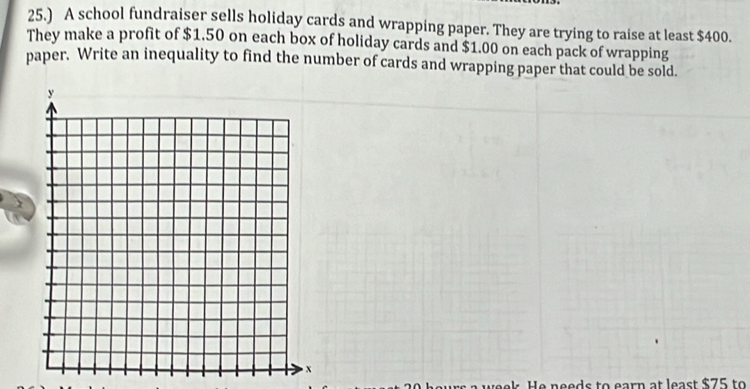 25.) A school fundraiser sells holiday cards and wrapping paper. They are trying to raise at least $400. 
They make a profit of $1.50 on each box of holiday cards and $1.00 on each pack of wrapping 
paper. Write an inequality to find the number of cards and wrapping paper that could be sold. 
He needs to earn at least $75 to