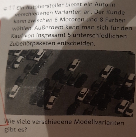 Ein Autohersteller bietet ein Auto in 
verschiedenen Varianten an. Der Kunde 
kann zwischen 6 Motoren und 8 Farben 
wählen. Außerdem kann man sich für den 
Kauf von insgesamt 5 unterschiedlichen 
Zubehörpaketen entscheiden. 
Wie viele verschiedene Modellvarianten 
gibt es?