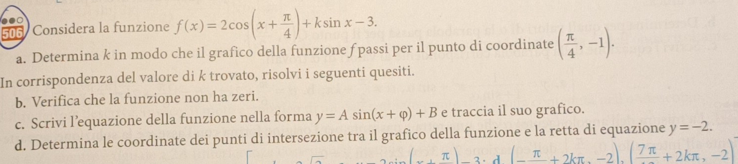 506 Considera la funzione f(x)=2cos (x+ π /4 )+ksin x-3. 
a. Determina k in modo che il grafico della funzione f passi per il punto di coordinate ( π /4 ,-1). 
In corrispondenza del valore di k trovato, risolvi i seguenti quesiti. 
b. Verifica che la funzione non ha zeri. 
c. Scrivi l’equazione della funzione nella forma y=Asin (x+varphi )+B e traccia il suo grafico. 
d. Determina le coordinate dei punti di intersezione tra il grafico della funzione e la retta di equazione y=-2.
(x+π )-3· d(-frac π +2kπ ,-2)(frac 7π +2kπ ,-2)