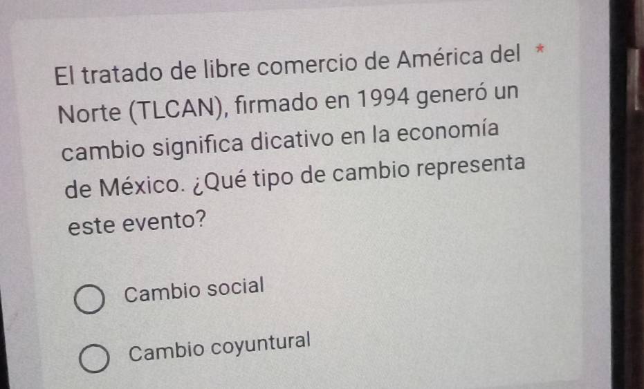 El tratado de libre comercio de América del *
Norte (TLCAN), firmado en 1994 generó un
cambio significa dicativo en la economía
de México. ¿Qué tipo de cambio representa
este evento?
Cambio social
Cambio coyuntural