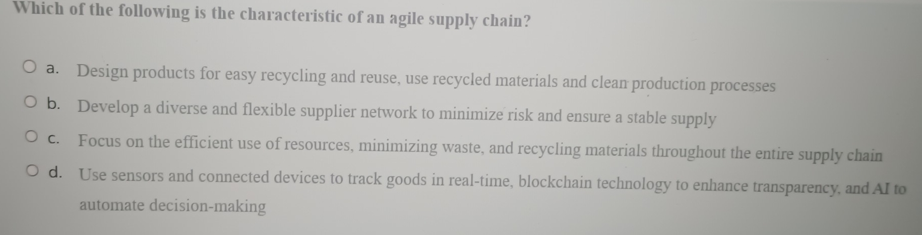 Which of the following is the characteristic of an agile supply chain?
a. Design products for easy recycling and reuse, use recycled materials and clean production processes
b. Develop a diverse and flexible supplier network to minimize risk and ensure a stable supply
c. Focus on the efficient use of resources, minimizing waste, and recycling materials throughout the entire supply chain
d. Use sensors and connected devices to track goods in real-time, blockchain technology to enhance transparency, and AI to
automate decision-making