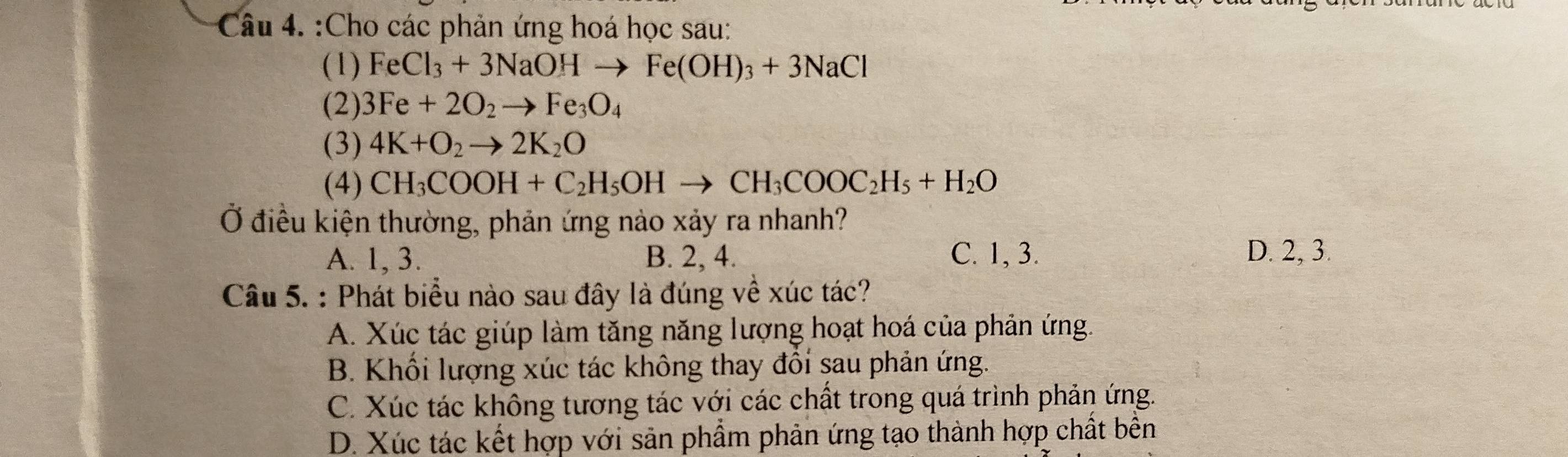 Cho các phản ứng hoá học sau:
(1) FeCl_3+3NaOHto Fe(OH)_3+3NaCl
(2) 3Fe+2O_2to Fe_3O_4
(3) 4K+O_2to 2K_2O
(4) CH_3COOH+C_2H_5OHto CH_3COOC_2H_5+H_2O
Ở điều kiện thường, phản ứng nào xảy ra nhanh?
A. 1, 3. B. 2, 4. C. 1, 3. D. 2, 3.
Câu 5. : Phát biểu nào sau đây là đúng về xúc tác?
A. Xúc tác giúp làm tăng năng lượng hoạt hoá của phản ứng.
B. Khối lượng xúc tác không thay đổi sau phản ứng.
C. Xúc tác không tương tác với các chất trong quá trình phản ứng.
D. Xúc tác kết hợp với sản phẩm phản ứng tạo thành hợp chất bền