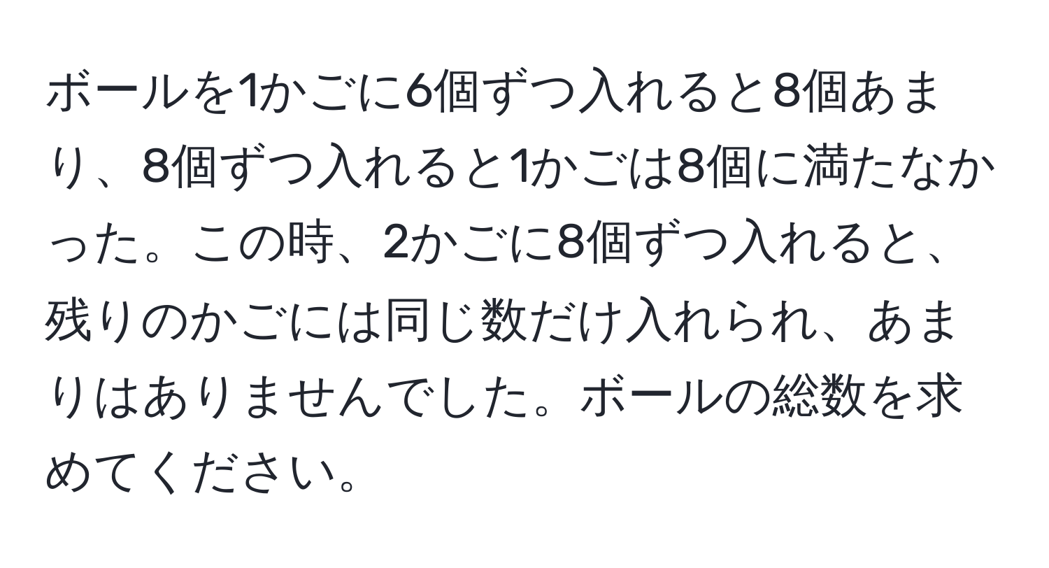 ボールを1かごに6個ずつ入れると8個あまり、8個ずつ入れると1かごは8個に満たなかった。この時、2かごに8個ずつ入れると、残りのかごには同じ数だけ入れられ、あまりはありませんでした。ボールの総数を求めてください。