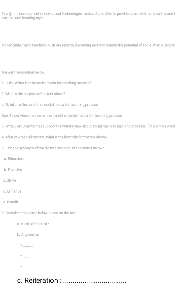 Finally, the development of new visual technologies makes it possible to provide users with more control and
learners and learning styles.
To conclude, many teachers in UK are recently becoming aware to benefit the potential of social media progra
Answerthe question below
1. Is the writer for the social media for teaching process?
2. What is the purpose of the text above?
a. To inform the benefit of social media for teaching process
Beb. To convince the reader the benefit of social media for teaching process
3. Write 3 arguments that support the writer's view about social media in teaching processs! ( in a simple word
4. After you read all the text, What is the best title for the text above?
5. Find the synonym of the closest meaning of the words below :
a. Educators
b. Perceive
c. Strive
d. Enhance
e. Benefit
6. Complete the points below based on the text
a. thesis of thetext :_
b. Arguments :
_*
_
_*
c. Reiteration :_