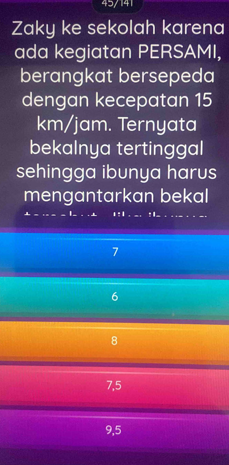 45/141
Zaky ke sekolah karena
ada kegiatan PERSAMI,
berangkat bersepeda
dengan kecepatan 15
km/jam. Ternyata
bekalnya tertinggal
sehingga ibunya harus
mengantarkan bekal
1:1 : 1.
_
7
6
8
7, 5
9,5