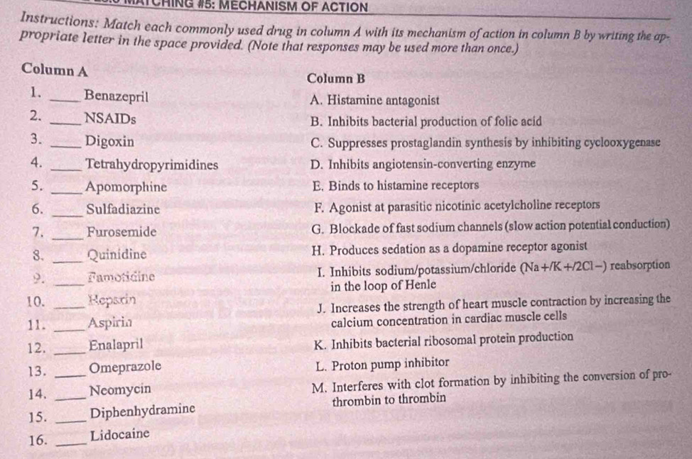 ATCHING #5: MECHANISM OF ACTION
Instructions: Match each commonly used drug in column A with its mechanism of action in column B by writing the ap-
propriate letter in the space provided. (Note that responses may be used more than once.)
Column A
Column B
1. _Benazepril A. Histamine antagonist
2. _NSAIDs B. Inhibits bacterial production of folic acid
3. _Digoxin C. Suppresses prostaglandin synthesis by inhibiting cyclooxygenase
4. _Tetrahydropyrimidines D. Inhibits angiotensin-converting enzyme
5. _Apomorphine E. Binds to histamine receptors
6. _Sulfadiazine F. Agonist at parasitic nicotinic acetylcholine receptors
7. _Furosemide G. Blockade of fast sodium channels (slow action potential conduction)
8. _Quinidine H. Produces sedation as a dopamine receptor agonist
9. _Famotidine I. Inhibits sodium/potassium/chloride (Na+/K +/2Cl−) reabsorption
in the loop of Henle
10. _Reparin
J. Increases the strength of heart muscle contraction by increasing the
11. _Aspirin
calcium concentration in cardiac muscle cells
12. _Enalapril K. Inhibits bacterial ribosomal protein production
13. Omeprazole L. Proton pump inhibitor
14. __Neomycin M. Interferes with clot formation by inhibiting the conversion of pro-
15. _Diphenhydramine thrombin to thrombin
16. _Lidocaine