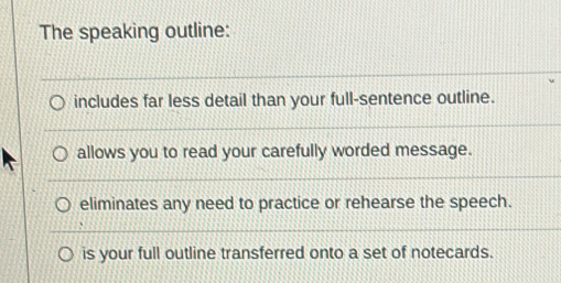 The speaking outline:
includes far less detail than your full-sentence outline.
allows you to read your carefully worded message.
eliminates any need to practice or rehearse the speech.
is your full outline transferred onto a set of notecards.