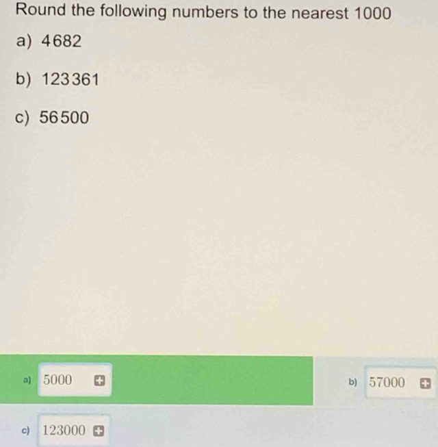 Round the following numbers to the nearest 1000
a) 4682
b) 123361
c) 56500
a) 5000 57000
b)
c) 123000