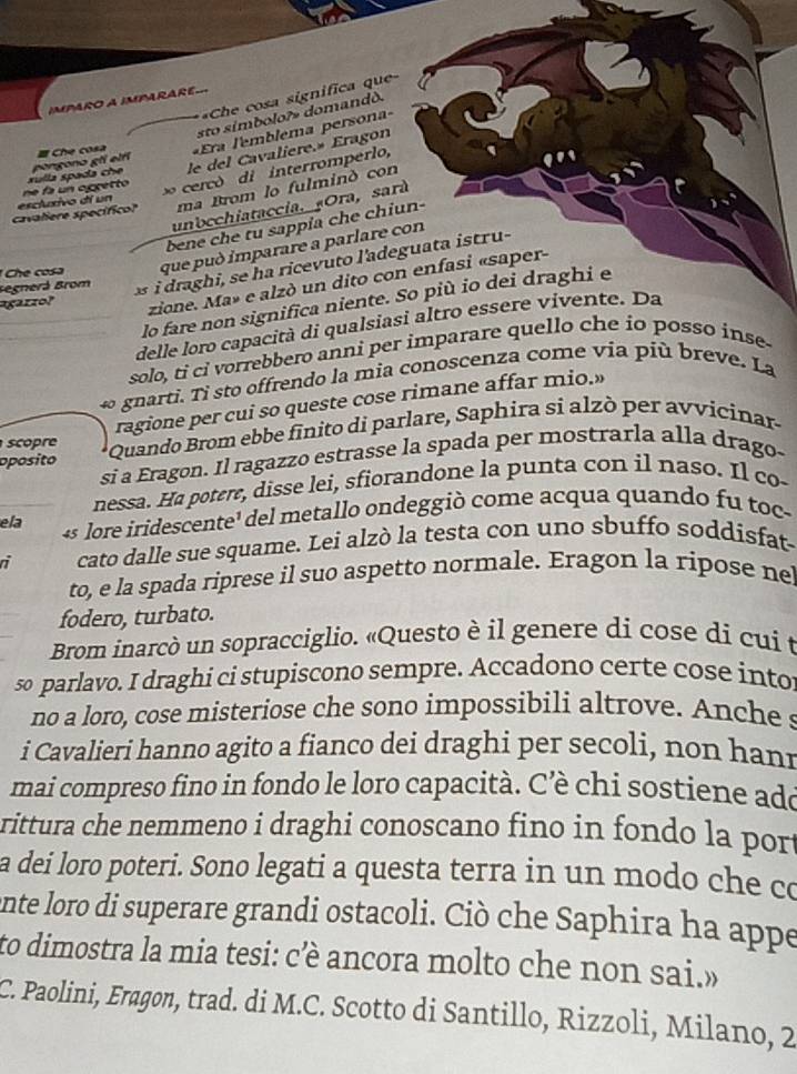 Che cosa significa que
IMPARO A IMPARARE
sto símbolo?» domandò.
xulla spada che pongono gli elfí = Che cosa  Era lemblema persona
le del Cavaliere.» Eragon
cercó di interromperlo,
"'
ma Brom lo fulminó con
cavaliere specífico? escluxivo dí un       ogrett 
unocchiataccia. «Ora, sará
bene che tu sappia che chiun-
*  Ch cosa que può imparare a parlare con
Begnerá Brom
i raghi, se h a ricevuto l'adeguata istru-
lo fare non significa niente. So più io dei draghi e
agarzo?
zione. Ma» e alzò un dito con enfasi «saper-
_delle loro capacità di qualsiasi altro essere vivente. Da
_solo, ti ci vorrebbero anni per imparare quello che io posso inse
∞ gnarti. Ti sto offrendo la mia conoscenza come via più breve. La
ragione per cui so queste cose rimane affar mio.»
oposito  Quando Brom ebbe finito di parlare, Saphira si alzò per avvicinar
scopre
si a Eragon. Il ragazzo estrasse la spada per mostrarla alla drago-
nessa. Ha potere, disse lei, sfiorandone la punta con il naso. Il co-
ela 4s lore iridescente¹ del metallo ondeggiò come acqua quando fu toc-
ri cato dalle sue squame. Lei alzò la testa con uno sbuffo soddisfat
to, e la spada riprese il suo aspetto normale. Eragon la ripose nel
fodero, turbato.
Brom inarcò un sopracciglio. «Questo è il genere di cose di cui t
so parlavo. I draghi ci stupiscono sempre. Accadono certe cose into
no a loro, cose misteriose che sono impossibili altrove. Anche s
i Cavalieri hanno agito a fianco dei draghi per secoli, non hani
mai compreso fino in fondo le loro capacità. Cè chi sostiene ado
rittura che nemmeno i draghi conoscano fino in fondo la port
a dei loro poteri. Sono legati a questa terra in un modo che co
ente loro di superare grandi ostacoli. Ciò che Saphira ha appe
to dimostra la mia tesi: cè ancora molto che non sai.»
C. Paolini, Eragon, trad. di M.C. Scotto di Santillo, Rizzoli, Milano, 2