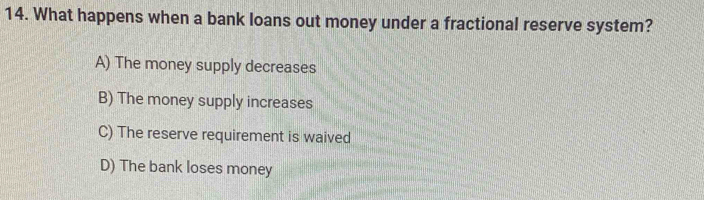 What happens when a bank loans out money under a fractional reserve system?
A) The money supply decreases
B) The money supply increases
C) The reserve requirement is waived
D) The bank loses money