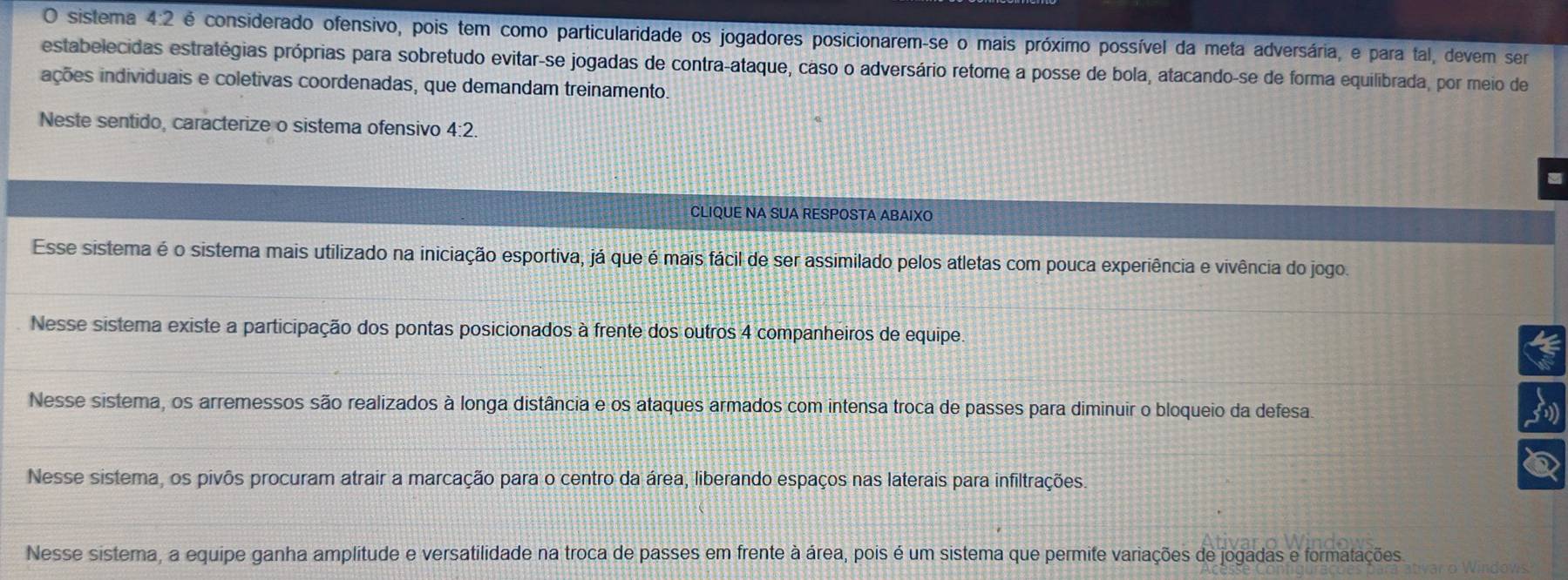 sistema 4:2 é considerado ofensivo, pois tem como particularidade os jogadores posicionarem-se o mais próximo possível da meta adversária, e para tal, devem ser
estabelecidas estratégias próprias para sobretudo evitar-se jogadas de contra-ataque, caso o adversário retome a posse de bola, atacando-se de forma equilibrada, por meio de
ações individuais e coletivas coordenadas, que demandam treinamento
Neste sentido, caracterize o sistema ofensivo 4:2
CLIQUE NA SUA RESPOSTA ABAIXO
Esse sistema é o sistema mais utilizado na iniciação esportiva, já que é mais fácil de ser assimilado pelos atletas com pouca experiência e vivência do jogo.
Nesse sistema existe a participação dos pontas posicionados à frente dos outros 4 companheiros de equipe.
Nesse sistema, os arremessos são realizados à longa distância e os ataques armados com intensa troca de passes para diminuir o bloqueio da defesa.
Nesse sistema, os pivõs procuram atrair a marcação para o centro da área, liberando espaços nas laterais para infiltrações.
Nesse sistema, a equipe ganha amplitude e versatilidade na troca de passes em frente à área, pois é um sistema que permite variações de jogadas e formatações.