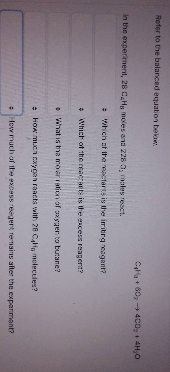 Refer to the balanced equation below.
C_4H_8+6O_2to 4CO_2+4H_2O
In the experiment, 28C_4H_8 moles and 228O_2 moles react.
Which of the reactants is the limiting reagent?
Which of the reactants is the excess reagent?
What is the molar ration of oxygen to butane?
How much oxygen reacts with 28C_4H_8 molecules?
How much of the excess reagent remains after the experiment?