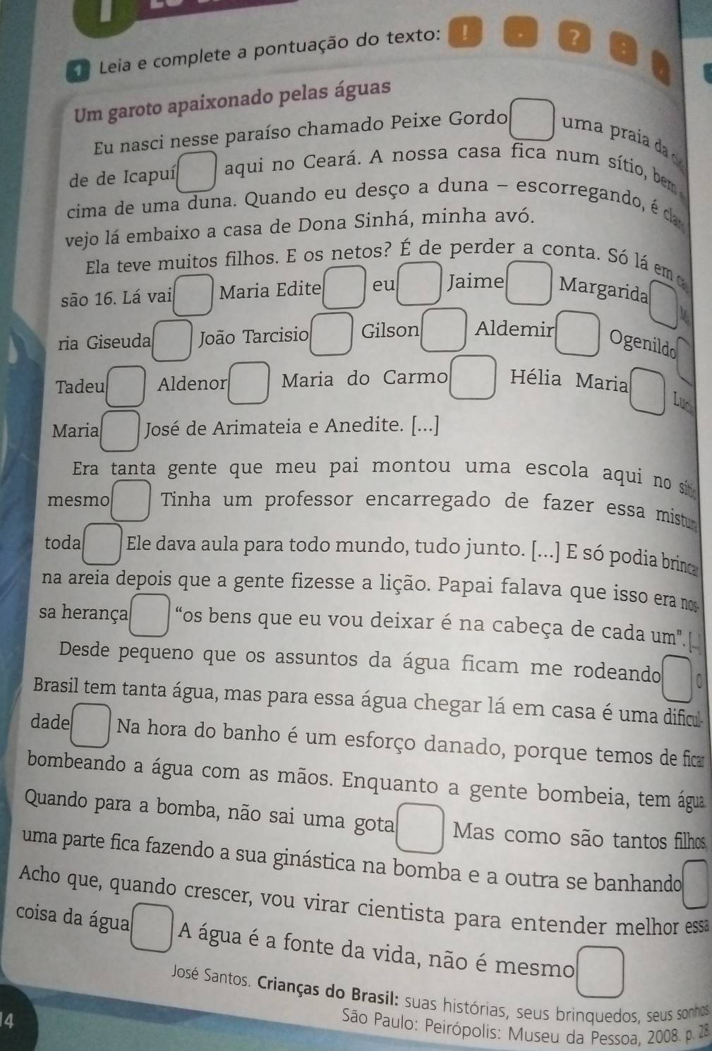 Leia e complete a pontuação do texto: !
?
Um garoto apaixonado pelas águas
Eu nasci nesse paraíso chamado Peixe Gordo uma praía da 
de de Icapuí aqui no Ceará. A nossa casa fica num sítio, bem  
cima de uma duna. Quando eu desço a duna - escorregando, é da
vejo lá embaixo a casa de Dona Sinhá, minha avó.
Ela teve muitos filhos. E os netos? É de perder a conta. Só lá emo
são 16. Lá vai □ Maria Edite eu Jaime Margarida^^circ 
ria Giseuda □ João Tarcisio Gilson Aldemir° Ogenildo
Tadeu □ Aldenor^ Maria do Carmo^ Hélia Maria □ 
Luc
Maria □ José de Arimateia e Anedite. [...]
Era tanta gente que meu pai montou uma escola aqui no si 
mesmo □ Tinha um professor encarregado de fazer essa mistu
toda □ Ele dava aula para todo mundo, tudo junto. [...] E só podia brin
na areia depois que a gente fizesse a lição. Papai falava que isso era mos
sa herança □ “os bens que eu vou deixar é na cabeça de cada um''
Desde pequeno que os assuntos da água ficam me rodeando □
Brasil tem tanta água, mas para essa água chegar lá em casa é uma dificu
dade □ Na hora do banho é um esforço danado, porque temos de fica
bombeando a água com as mãos. Enquanto a gente bombeia, tem água
Quando para a bomba, não sai uma gota □ Mas como são tantos filhos
uma parte fica fazendo a sua ginástica na bomba e a outra se banhando □
Acho que, quando crescer, vou virar cientista para entender melhor ess
coisa da água A água é a fonte da vida, não é mesmo □
José Santos. Crianças do Brasil: suas histórias, seus brinquedos, seus sonhos
14
São Paulo: Peirópolis: Museu da Pessoa, 2008. p. 28